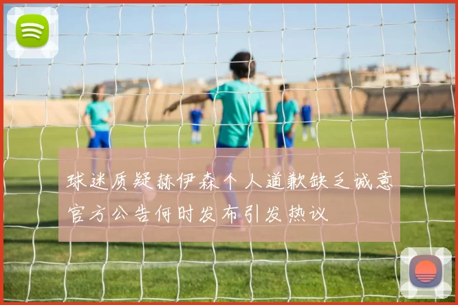 球迷质疑赫伊森个人道歉缺乏诚意官方公告何时发布引发热议