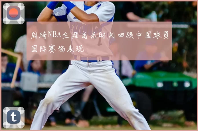 周琦NBA生涯高光时刻回顾中国球员国际赛场表现