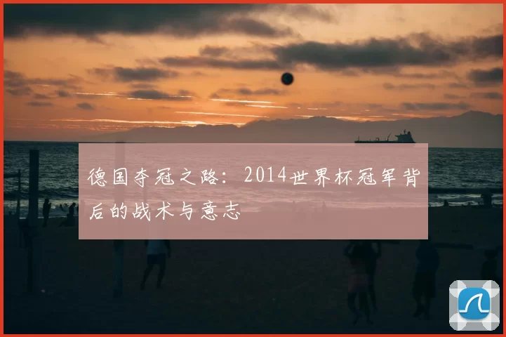 德国夺冠之路:2014世界杯冠军背后的战术与意志