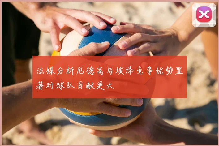 法媒分析厄德高与埃泽竞争优势显著对球队贡献更大