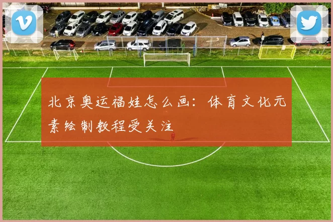 北京奥运福娃怎么画:体育文化元素绘制教程受关注