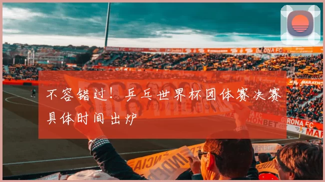 不容错过！乒乓世界杯团体赛决赛具体时间出炉