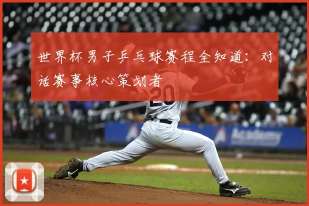 世界杯男子乒乓球赛程全知道:对话赛事核心策划者