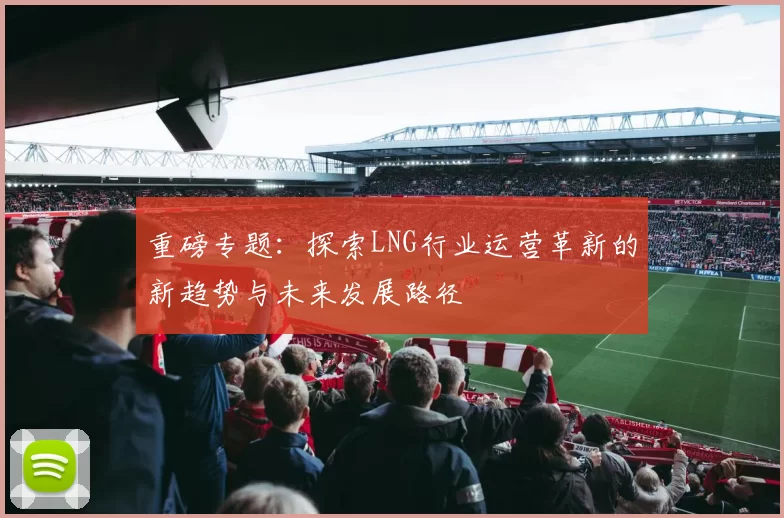 重磅专题:探索LNG行业运营革新的新趋势与未来发展路径