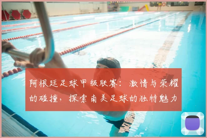 阿根廷足球甲级联赛：激情与荣耀的碰撞，探索南美足球的独特魅力