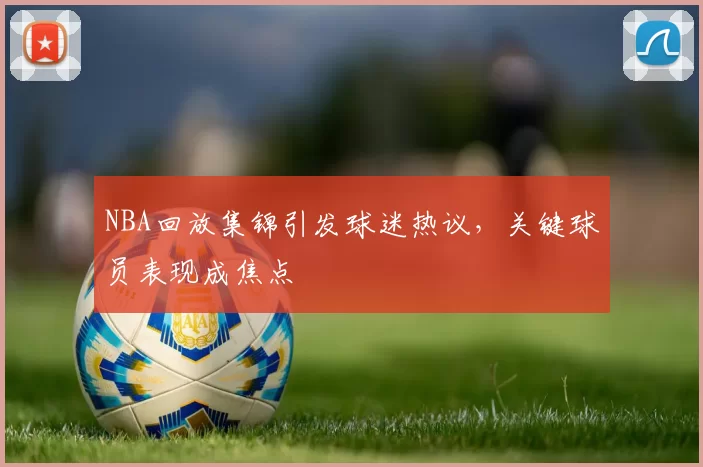NBA回放集锦引发球迷热议，关键球员表现成焦点