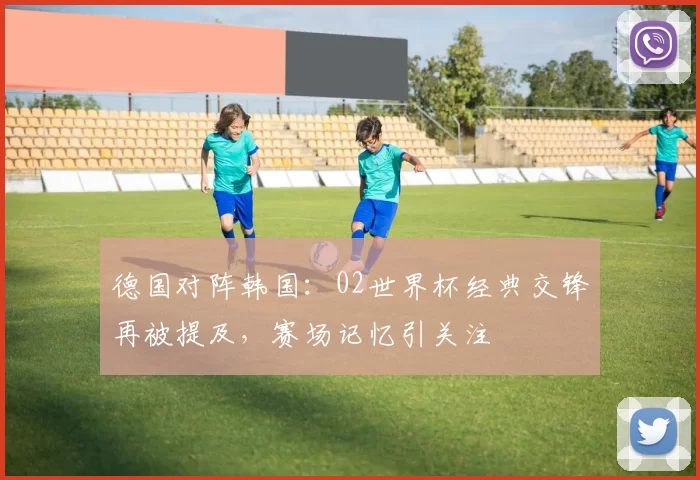 德国对阵韩国:02世界杯经典交锋再被提及,赛场记忆引关注