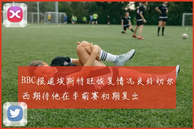 BBC报道埃斯特旺恢复情况良好切尔西期待他在季前赛初期复出