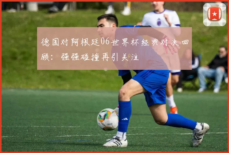 德国对阿根廷06世界杯经典对决回顾：强强碰撞再引关注