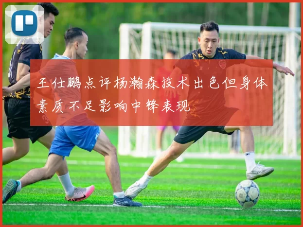 王仕鹏点评杨瀚森技术出色但身体素质不足影响中锋表现