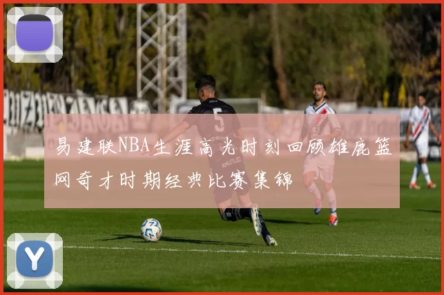 易建联NBA生涯高光时刻回顾雄鹿篮网奇才时期经典比赛集锦