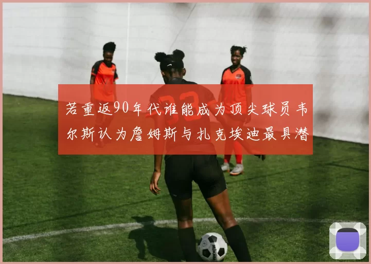 若重返90年代谁能成为顶尖球员韦尔斯认为詹姆斯与扎克埃迪最具潜力