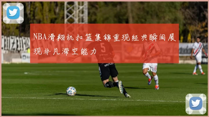 NBA滑翔机扣篮集锦重现经典瞬间展现非凡滞空能力