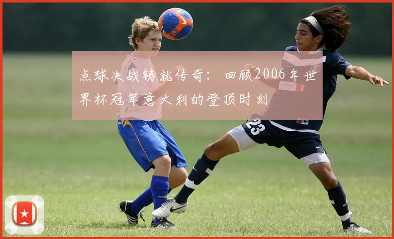 点球决战铸就传奇:回顾2006年世界杯冠军意大利的登顶时刻