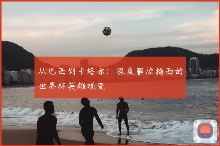 从巴西到卡塔尔：深度解读梅西的世界杯英雄蜕变