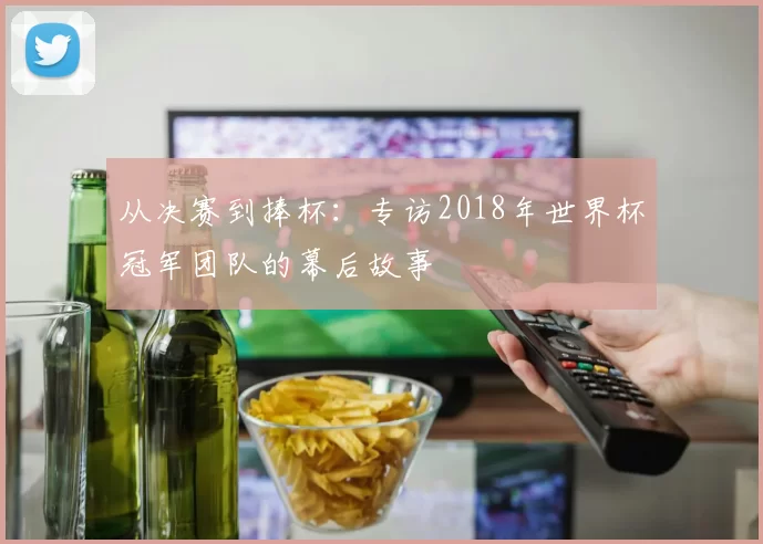 从决赛到捧杯:专访2018年世界杯冠军团队的幕后故事