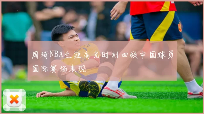周琦NBA生涯高光时刻回顾中国球员国际赛场表现