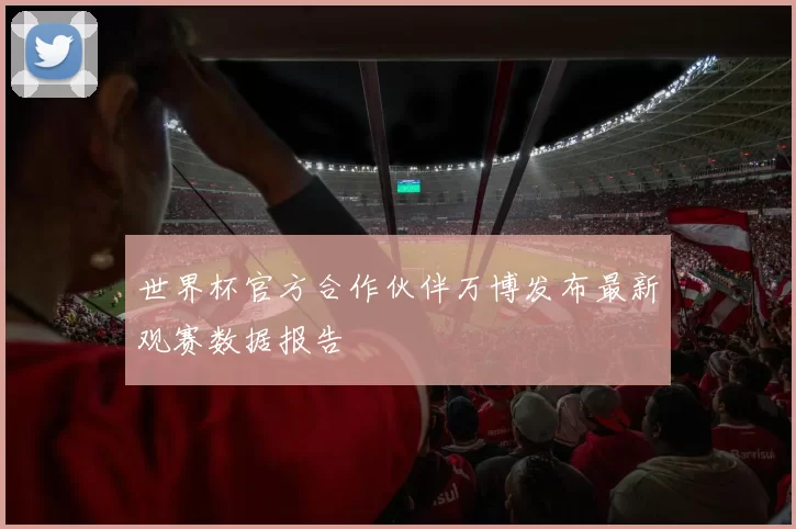 世界杯官方合作伙伴万博发布最新观赛数据报告
