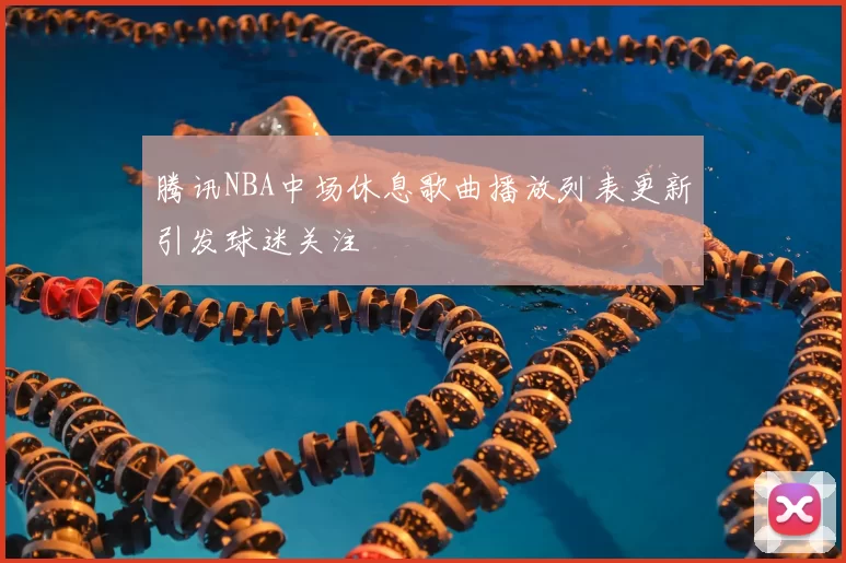 腾讯NBA中场休息歌曲播放列表更新引发球迷关注